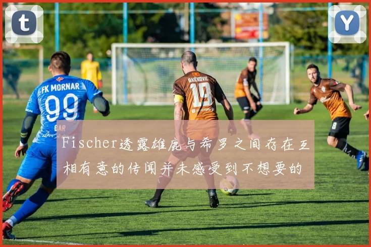Fischer透露雄鹿与希罗之间存在互相有意的传闻并未感受到不想要的迹象
