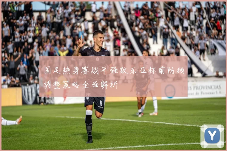 国足热身赛战平强敌东亚杯前防线调整策略全面解析
