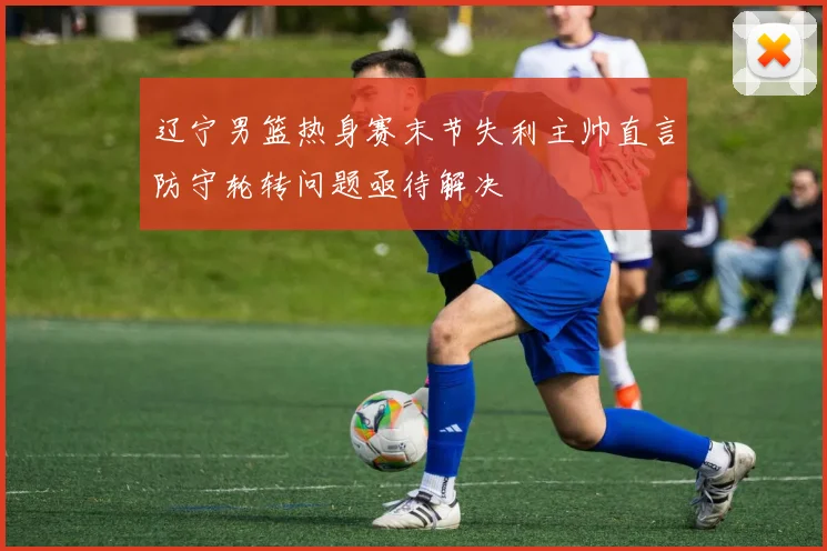 辽宁男篮热身赛末节失利主帅直言防守轮转问题亟待解决