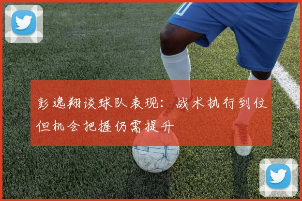 彭逸翔谈球队表现：战术执行到位但机会把握仍需提升