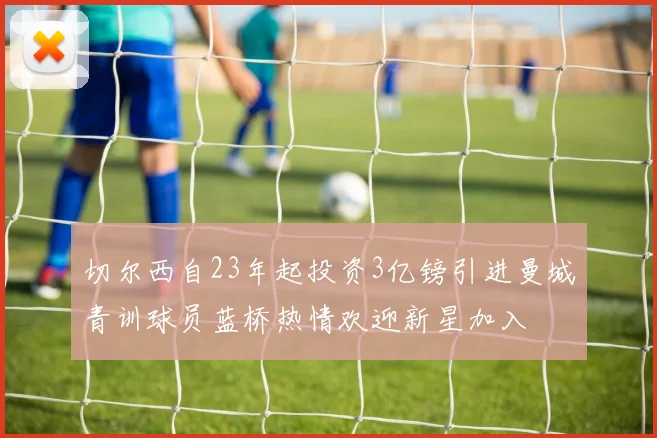 切尔西自23年起投资3亿镑引进曼城青训球员蓝桥热情欢迎新星加入
