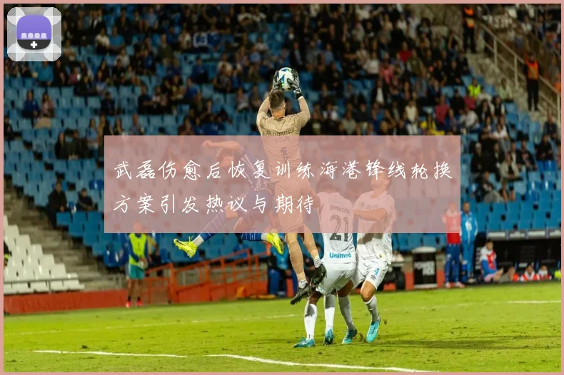 武磊伤愈后恢复训练海港锋线轮换方案引发热议与期待