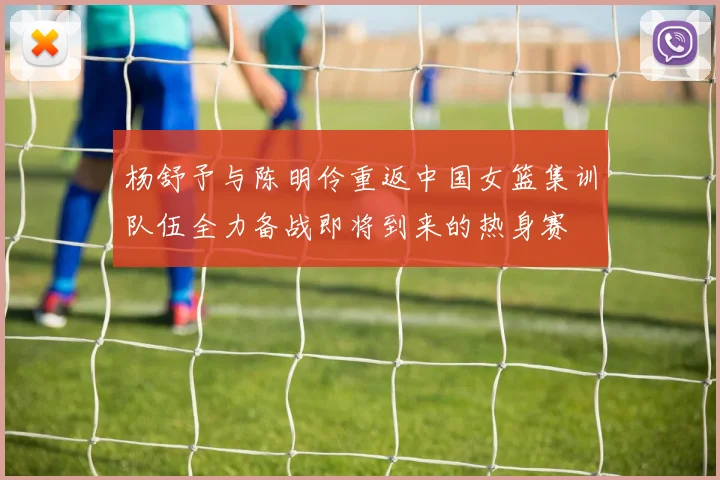 杨舒予与陈明伶重返中国女篮集训队伍全力备战即将到来的热身赛