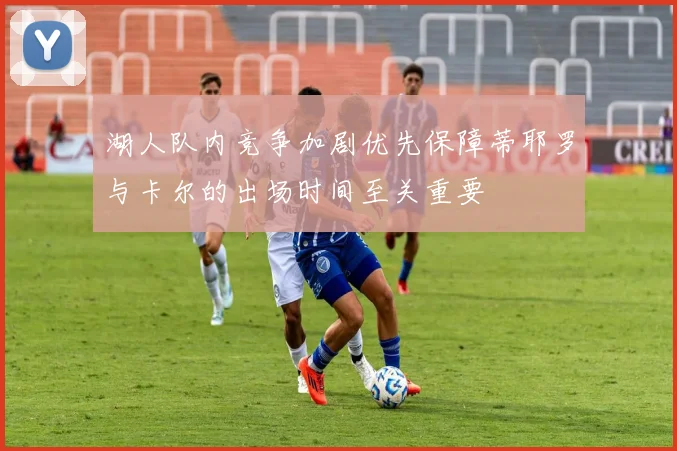 湖人队内竞争加剧优先保障蒂耶罗与卡尔的出场时间至关重要