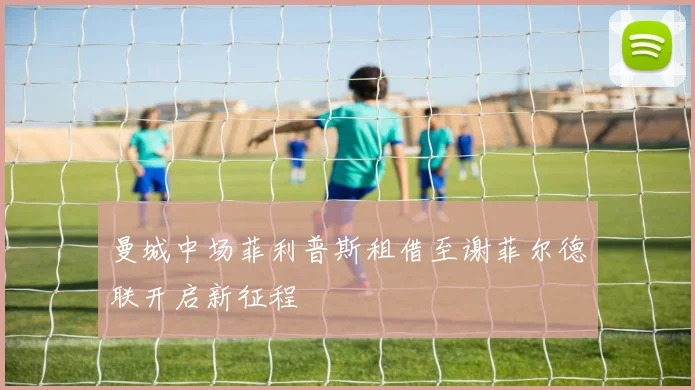曼城中场菲利普斯租借至谢菲尔德联开启新征程